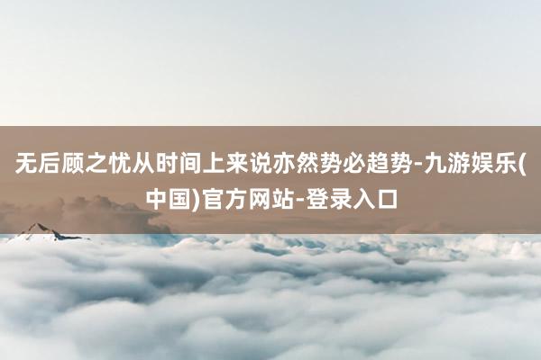 无后顾之忧从时间上来说亦然势必趋势-九游娱乐(中国)官方网站-登录入口