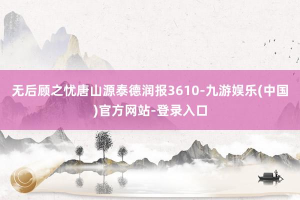 无后顾之忧唐山源泰德润报3610-九游娱乐(中国)官方网站-登录入口