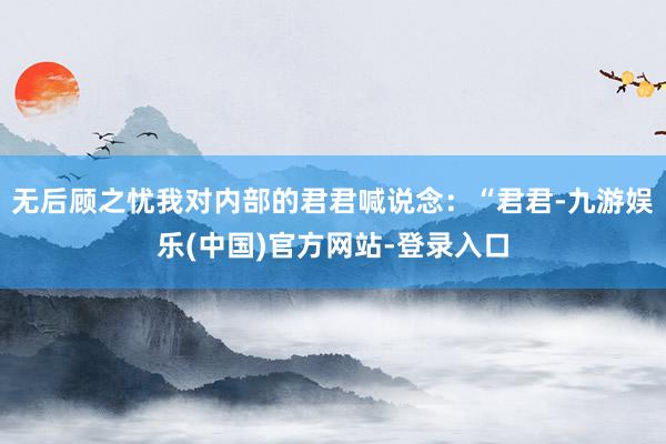无后顾之忧我对内部的君君喊说念:“君君-九游娱乐(中国)官方网站-登录入口