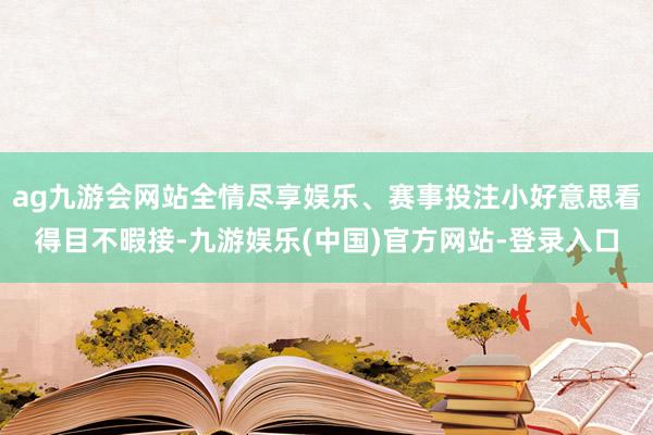 ag九游会网站全情尽享娱乐、赛事投注小好意思看得目不暇接-九游娱乐(中国)官方网站-登录入口