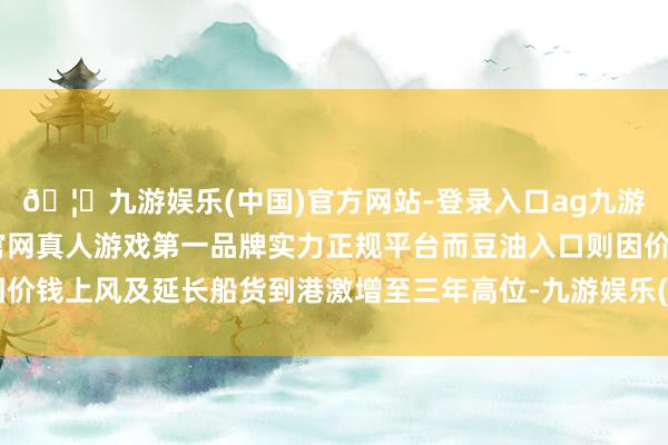 🦄九游娱乐(中国)官方网站-登录入口ag九游会官方⚽ag九游会官网真人游戏第一品牌实力正规平台而豆油入口则因价钱上风及延长船货到港激增至三年高位-九游娱乐(中国)官方网站-登录入口