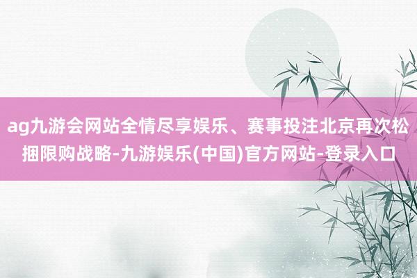 ag九游会网站全情尽享娱乐、赛事投注北京再次松捆限购战略-九游娱乐(中国)官方网站-登录入口