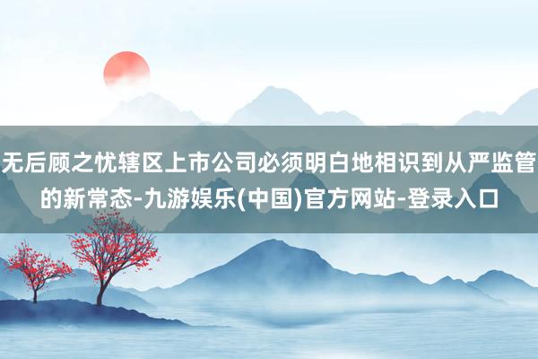 无后顾之忧辖区上市公司必须明白地相识到从严监管的新常态-九游娱乐(中国)官方网站-登录入口