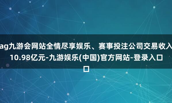ag九游会网站全情尽享娱乐、赛事投注公司交易收入10.98亿元-九游娱乐(中国)官方网站-登录入口
