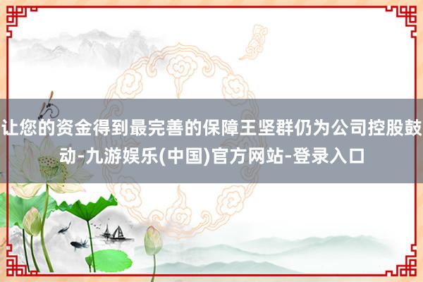 让您的资金得到最完善的保障王坚群仍为公司控股鼓动-九游娱乐(中国)官方网站-登录入口