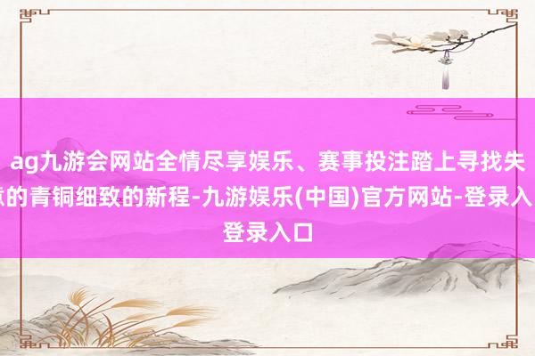 ag九游会网站全情尽享娱乐、赛事投注踏上寻找失意的青铜细致的新程-九游娱乐(中国)官方网站-登录入口