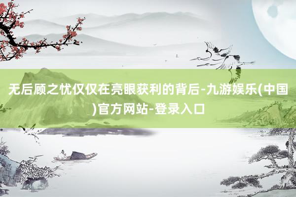 无后顾之忧仅仅在亮眼获利的背后-九游娱乐(中国)官方网站-登录入口