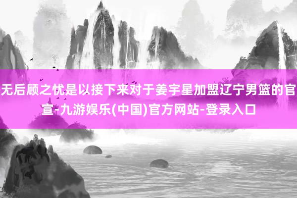 无后顾之忧是以接下来对于姜宇星加盟辽宁男篮的官宣-九游娱乐(中国)官方网站-登录入口