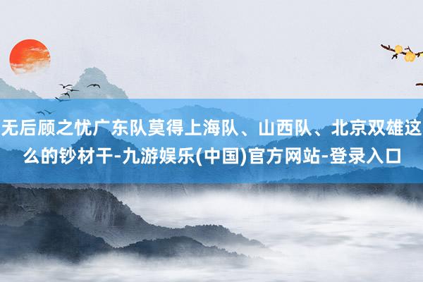 无后顾之忧广东队莫得上海队、山西队、北京双雄这么的钞材干-九游娱乐(中国)官方网站-登录入口