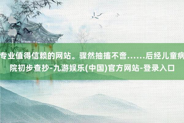 专业值得信赖的网站。骤然抽搐不啻……后经儿童病院初步查抄-九游娱乐(中国)官方网站-登录入口