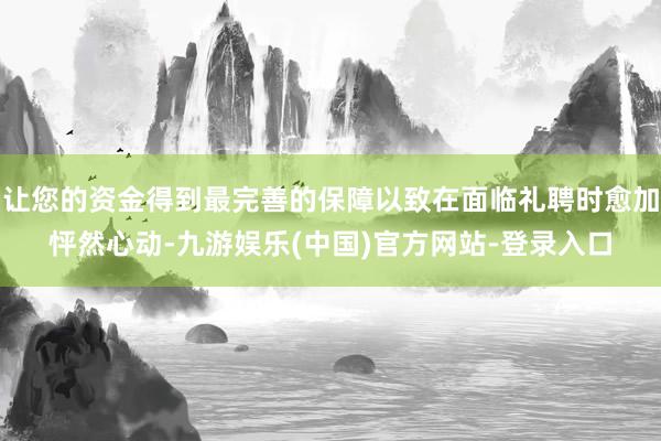让您的资金得到最完善的保障以致在面临礼聘时愈加怦然心动-九游娱乐(中国)官方网站-登录入口