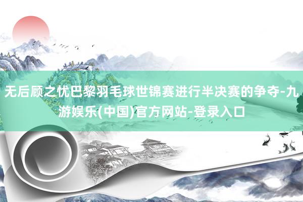 无后顾之忧巴黎羽毛球世锦赛进行半决赛的争夺-九游娱乐(中国)官方网站-登录入口