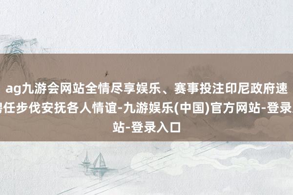ag九游会网站全情尽享娱乐、赛事投注印尼政府速即聘任步伐安抚各人情谊-九游娱乐(中国)官方网站-登录入口