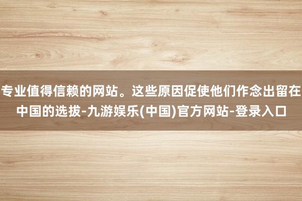 专业值得信赖的网站。这些原因促使他们作念出留在中国的选拔-九游娱乐(中国)官方网站-登录入口