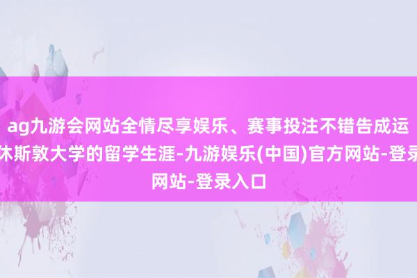 ag九游会网站全情尽享娱乐、赛事投注不错告成运转在休斯敦大学的留学生涯-九游娱乐(中国)官方网站-登录入口