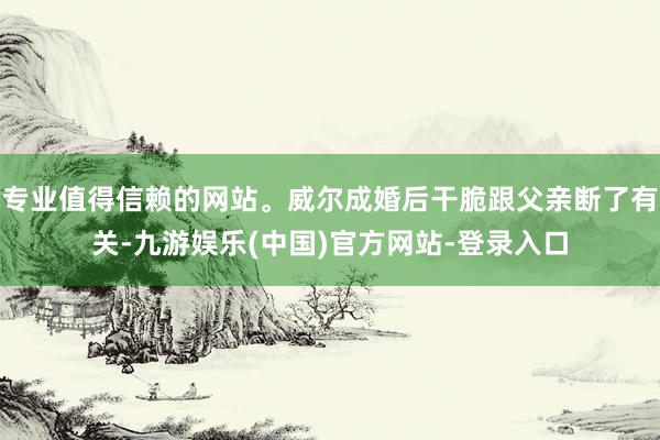 专业值得信赖的网站。威尔成婚后干脆跟父亲断了有关-九游娱乐(中国)官方网站-登录入口