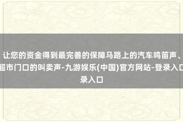 让您的资金得到最完善的保障马路上的汽车鸣笛声、超市门口的叫卖声-九游娱乐(中国)官方网站-登录入口