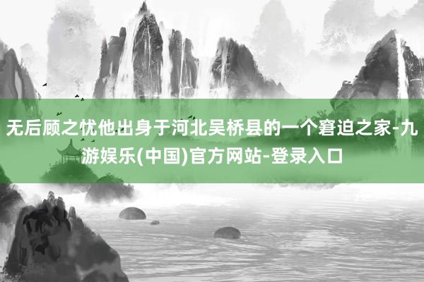 无后顾之忧他出身于河北吴桥县的一个窘迫之家-九游娱乐(中国)官方网站-登录入口