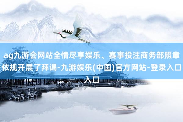 ag九游会网站全情尽享娱乐、赛事投注商务部照章依规开展了拜谒-九游娱乐(中国)官方网站-登录入口