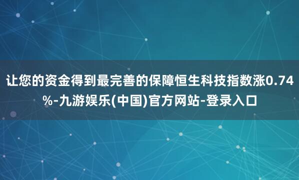 让您的资金得到最完善的保障恒生科技指数涨0.74%-九游娱乐(中国)官方网站-登录入口