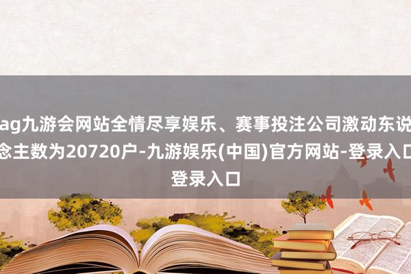 ag九游会网站全情尽享娱乐、赛事投注公司激动东说念主数为20720户-九游娱乐(中国)官方网站-登录入口