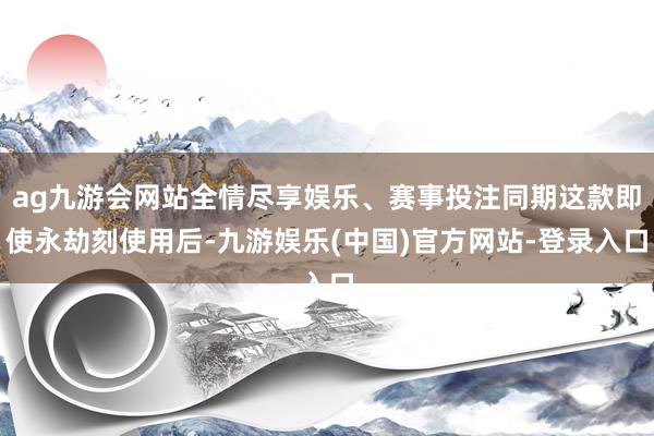 ag九游会网站全情尽享娱乐、赛事投注同期这款即使永劫刻使用后-九游娱乐(中国)官方网站-登录入口