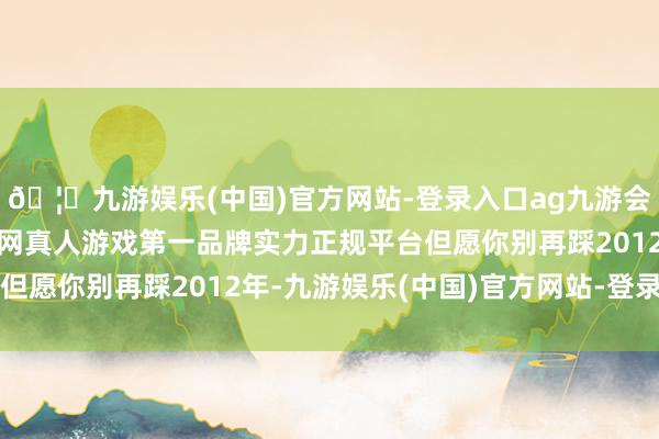 🦄九游娱乐(中国)官方网站-登录入口ag九游会官方⚽ag九游会官网真人游戏第一品牌实力正规平台但愿你别再踩2012年-九游娱乐(中国)官方网站-登录入口