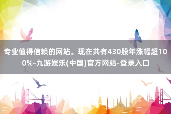 专业值得信赖的网站。现在共有430股年涨幅超100%-九游娱乐(中国)官方网站-登录入口