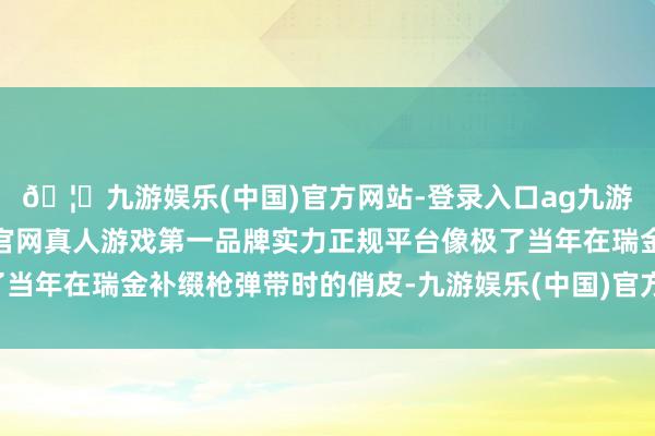 🦄九游娱乐(中国)官方网站-登录入口ag九游会官方⚽ag九游会官网真人游戏第一品牌实力正规平台像极了当年在瑞金补缀枪弹带时的俏皮-九游娱乐(中国)官方网站-登录入口
