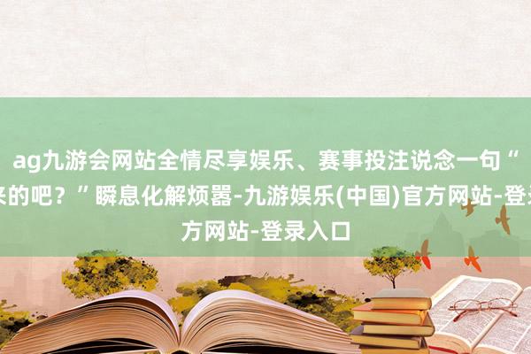 ag九游会网站全情尽享娱乐、赛事投注说念一句“盐城来的吧？”瞬息化解烦嚣-九游娱乐(中国)官方网站-登录入口