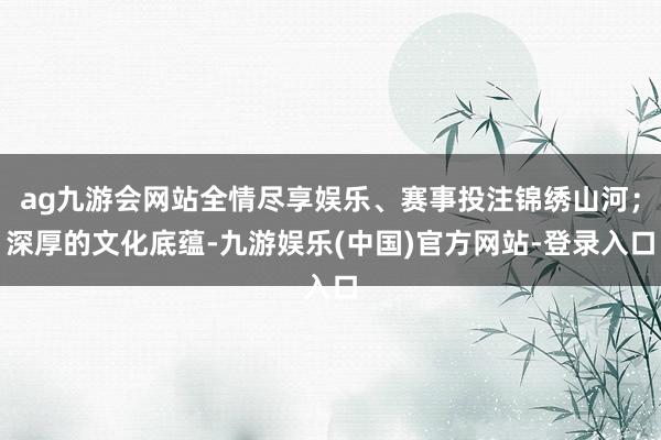 ag九游会网站全情尽享娱乐、赛事投注锦绣山河；深厚的文化底蕴-九游娱乐(中国)官方网站-登录入口
