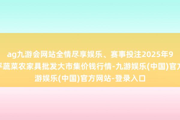 ag九游会网站全情尽享娱乐、赛事投注2025年9月24日江西乐平蔬菜农家具批发大市集价钱行情-九游娱乐(中国)官方网站-登录入口
