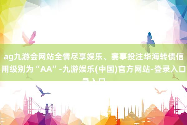ag九游会网站全情尽享娱乐、赛事投注华海转债信用级别为“AA”-九游娱乐(中国)官方网站-登录入口