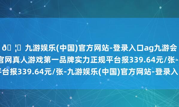🦄九游娱乐(中国)官方网站-登录入口ag九游会官方⚽ag九游会官网真人游戏第一品牌实力正规平台报339.64元/张-九游娱乐(中国)官方网站-登录入口