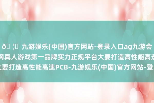 🦄九游娱乐(中国)官方网站-登录入口ag九游会官方⚽ag九游会官网真人游戏第一品牌实力正规平台大要打造高性能高速PCB-九游娱乐(中国)官方网站-登录入口