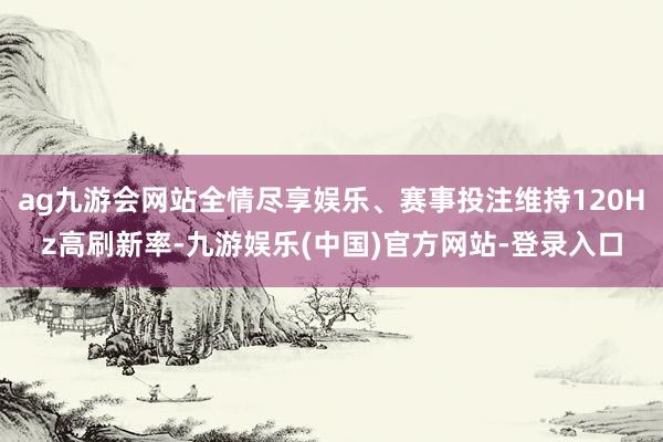 ag九游会网站全情尽享娱乐、赛事投注维持120Hz高刷新率-九游娱乐(中国)官方网站-登录入口