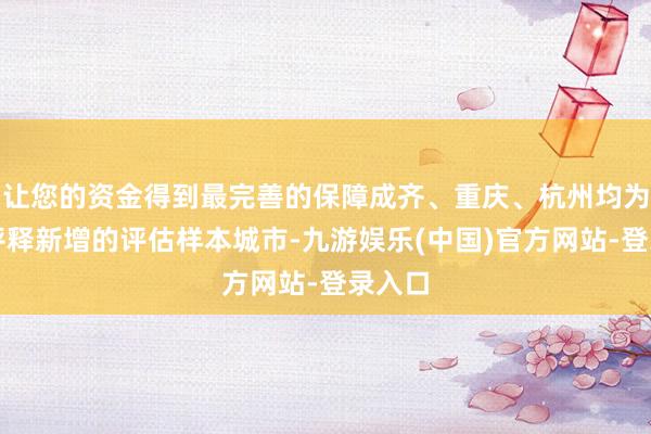 让您的资金得到最完善的保障成齐、重庆、杭州均为本轮评释新增的评估样本城市-九游娱乐(中国)官方网站-登录入口