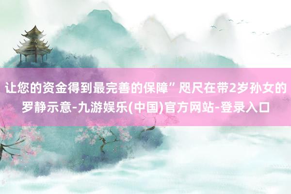 让您的资金得到最完善的保障”咫尺在带2岁孙女的罗静示意-九游娱乐(中国)官方网站-登录入口