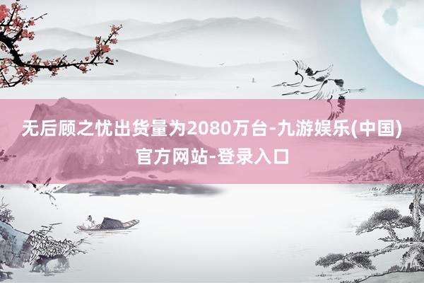无后顾之忧出货量为2080万台-九游娱乐(中国)官方网站-登录入口