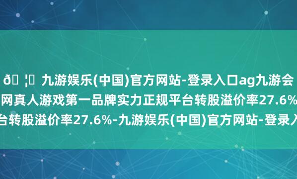 🦄九游娱乐(中国)官方网站-登录入口ag九游会官方⚽ag九游会官网真人游戏第一品牌实力正规平台转股溢价率27.6%-九游娱乐(中国)官方网站-登录入口