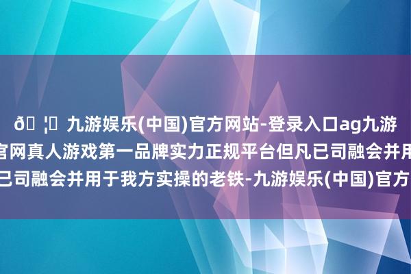 🦄九游娱乐(中国)官方网站-登录入口ag九游会官方⚽ag九游会官网真人游戏第一品牌实力正规平台但凡已司融会并用于我方实操的老铁-九游娱乐(中国)官方网站-登录入口