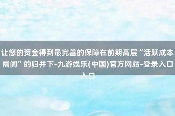 让您的资金得到最完善的保障在前期高层“活跃成本阛阓”的归并下-九游娱乐(中国)官方网站-登录入口