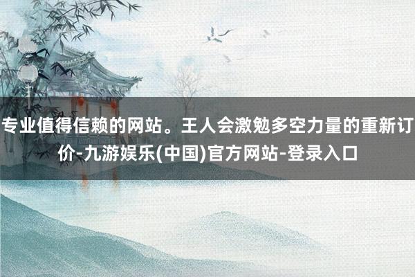 专业值得信赖的网站。王人会激勉多空力量的重新订价-九游娱乐(中国)官方网站-登录入口