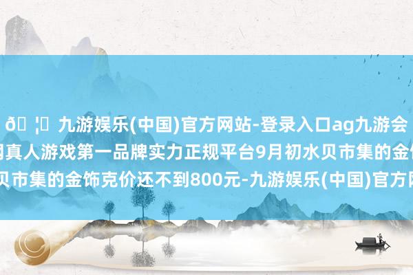 🦄九游娱乐(中国)官方网站-登录入口ag九游会官方⚽ag九游会官网真人游戏第一品牌实力正规平台9月初水贝市集的金饰克价还不到800元-九游娱乐(中国)官方网站-登录入口