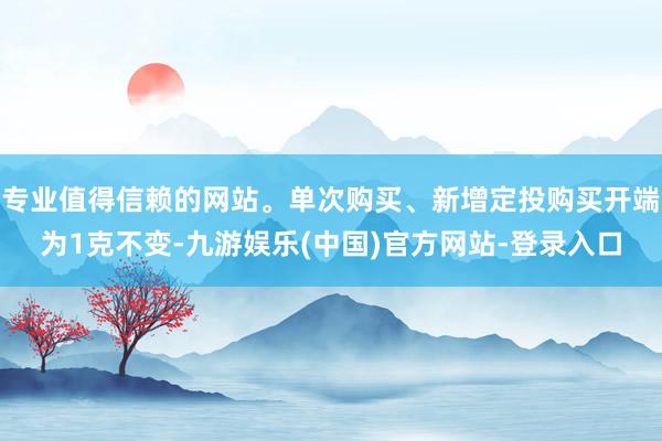 专业值得信赖的网站。单次购买、新增定投购买开端为1克不变-九游娱乐(中国)官方网站-登录入口
