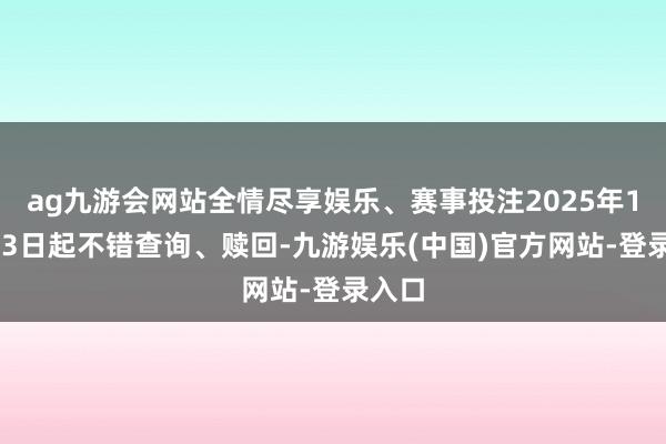 ag九游会网站全情尽享娱乐、赛事投注2025年11月03日起不错查询、赎回-九游娱乐(中国)官方网站-登录入口
