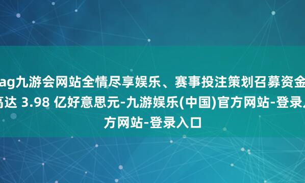 ag九游会网站全情尽享娱乐、赛事投注策划召募资金最高达 3.98 亿好意思元-九游娱乐(中国)官方网站-登录入口