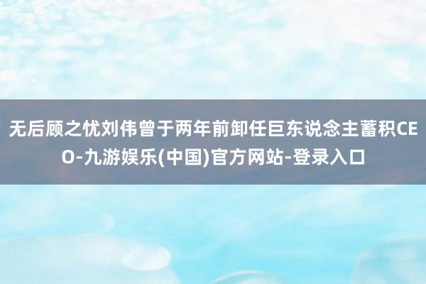 无后顾之忧刘伟曾于两年前卸任巨东说念主蓄积CEO-九游娱乐(中国)官方网站-登录入口
