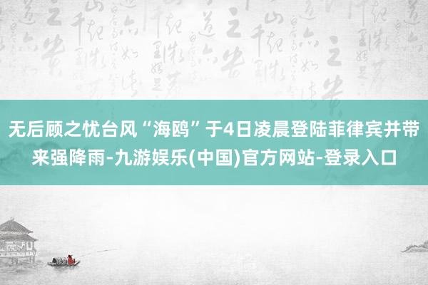 无后顾之忧台风“海鸥”于4日凌晨登陆菲律宾并带来强降雨-九游娱乐(中国)官方网站-登录入口